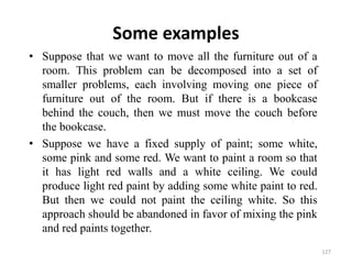 Some examples
• Suppose that we want to move all the furniture out of a
room. This problem can be decomposed into a set of
smaller problems, each involving moving one piece of
furniture out of the room. But if there is a bookcase
behind the couch, then we must move the couch before
the bookcase.
• Suppose we have a fixed supply of paint; some white,
some pink and some red. We want to paint a room so that
it has light red walls and a white ceiling. We could
produce light red paint by adding some white paint to red.
But then we could not paint the ceiling white. So this
approach should be abandoned in favor of mixing the pink
and red paints together.
127
 