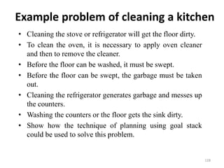 Example problem of cleaning a kitchen
• Cleaning the stove or refrigerator will get the floor dirty.
• To clean the oven, it is necessary to apply oven cleaner
and then to remove the cleaner.
• Before the floor can be washed, it must be swept.
• Before the floor can be swept, the garbage must be taken
out.
• Cleaning the refrigerator generates garbage and messes up
the counters.
• Washing the counters or the floor gets the sink dirty.
• Show how the technique of planning using goal stack
could be used to solve this problem.
128
 