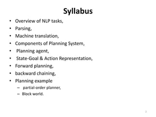 Syllabus
• Overview of NLP tasks,
• Parsing,
• Machine translation,
• Components of Planning System,
• Planning agent,
• State-Goal & Action Representation,
• Forward planning,
• backward chaining,
• Planning example
– partial-order planner,
– Block world.
2
 