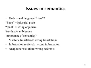 Issues in semantics
• Understand language! How“?
“Plant” =industrial plant
“plant” = living organism
Words are ambiguous
Importance of semantics?
• Machine translation: wrong translations
• Information retrieval: wrong information
• Anaphora resolution: wrong referents
26
 