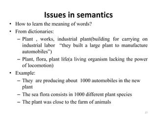 Issues in semantics
• How to learn the meaning of words?
• From dictionaries:
– Plant , works, industrial plant(building for carrying on
industrial labor “they built a large plant to manufacture
automobiles”)
– Plant, flora, plant life(a living organism lacking the power
of locomotion)
• Example:
– They are producing about 1000 automobiles in the new
plant
– The sea flora consists in 1000 different plant species
– The plant was close to the farm of animals
27
 