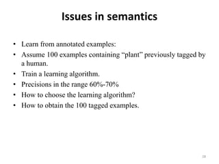 Issues in semantics
• Learn from annotated examples:
• Assume 100 examples containing “plant” previously tagged by
a human.
• Train a learning algorithm.
• Precisions in the range 60%-70%
• How to choose the learning algorithm?
• How to obtain the 100 tagged examples.
28
 