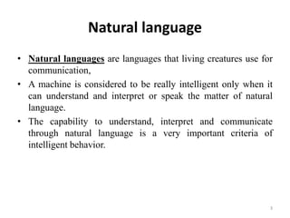 Natural language
• Natural languages are languages that living creatures use for
communication,
• A machine is considered to be really intelligent only when it
can understand and interpret or speak the matter of natural
language.
• The capability to understand, interpret and communicate
through natural language is a very important criteria of
intelligent behavior.
3
 