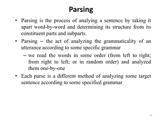 Parsing
• Parsing is the process of analying a sentence by taking it
apart word-by-word and determining its structure from its
constituent parts and subparts.
• Parsing -- the act of analyzing the grammaticality of an
utterance according to some specific grammar
– we read the words in some order (from left to right;
from right to left; or in random order) and analyzed
them one-by-one
• Each parse is a different method of analyzing some target
sentence according to some specified grammar
31
 