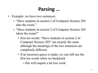 Parsing …
• Example: we have two sentences:
– “Have students in section 2 of Computer Science 203
take the exam.”
– “Have students in section 2 of Computer Science 203
taken the exam?”
• first ten words: “Have students in section 2 of
Computer Science 203” are exactly the same
although the meanings of the two sentences are
completely different
• if an incorrect guess is made, we can still use the
first ten words when we backtrack
– this will require a lot less work
32
 