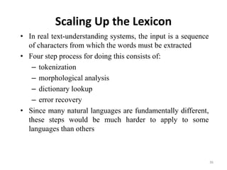 Scaling Up the Lexicon
• In real text-understanding systems, the input is a sequence
of characters from which the words must be extracted
• Four step process for doing this consists of:
– tokenization
– morphological analysis
– dictionary lookup
– error recovery
• Since many natural languages are fundamentally different,
these steps would be much harder to apply to some
languages than others
36
 