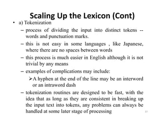 Scaling Up the Lexicon (Cont)
• a) Tokenization
– process of dividing the input into distinct tokens --
words and punctuation marks.
– this is not easy in some languages , like Japanese,
where there are no spaces between words
– this process is much easier in English although it is not
trivial by any means
– examples of complications may include:
A hyphen at the end of the line may be an interword
or an intraword dash
– tokenization routines are designed to be fast, with the
idea that as long as they are consistent in breaking up
the input text into tokens, any problems can always be
handled at some later stage of processing 37
 