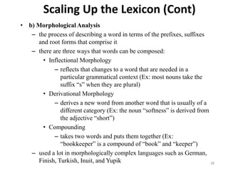 Scaling Up the Lexicon (Cont)
• b) Morphological Analysis
– the process of describing a word in terms of the prefixes, suffixes
and root forms that comprise it
– there are three ways that words can be composed:
• Inflectional Morphology
– reflects that changes to a word that are needed in a
particular grammatical context (Ex: most nouns take the
suffix “s” when they are plural)
• Derivational Morphology
– derives a new word from another word that is usually of a
different category (Ex: the noun “softness” is derived from
the adjective “short”)
• Compounding
– takes two words and puts them together (Ex:
“bookkeeper” is a compound of “book” and “keeper”)
– used a lot in morphologically complex languages such as German,
Finish, Turkish, Inuit, and Yupik 38
 