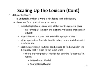 Scaling Up the Lexicon (Cont)
• d) Error Recovery
– is undertaken when a word is not found in the dictionary
– there are four types of error recovery:
• morphological rules can guess at the word’s syntactic class
– Ex: “smarply” is not in the dictionary but it is probably an
adverb
• capitalization is a clue that a word is a proper name
• other specialized formats denote dates, times, social security
numbers, etc
• spelling correction routines can be used to find a word in the
dictionary that is close to the input word
– there are two popular models for defining “closeness” in
words:
» Letter-Based Model
» Sound-Based Model
40
 