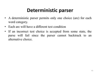 Deterministic parser
• A deterministic parser permits only one choice (arc) for each
word category.
• Each arc will have a different test condition
• If an incorrect test choice is accepted from some state, the
parse will fail since the parser cannot backtrack to an
alternative choice.
43
 