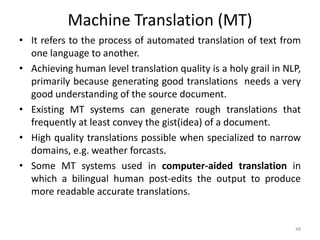 Machine Translation (MT)
• It refers to the process of automated translation of text from
one language to another.
• Achieving human level translation quality is a holy grail in NLP,
primarily because generating good translations needs a very
good understanding of the source document.
• Existing MT systems can generate rough translations that
frequently at least convey the gist(idea) of a document.
• High quality translations possible when specialized to narrow
domains, e.g. weather forcasts.
• Some MT systems used in computer-aided translation in
which a bilingual human post-edits the output to produce
more readable accurate translations.
48
 