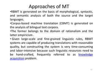 Approaches of MT
53
•RBMT is generated on the basis of morphological, syntactic,
and semantic analysis of both the source and the target
languages.
•Corpus-based machine translation (CBMT) is generated on
the analysis of bilingual text corpora.
•The former belongs to the domain of rationalism and the
latter empiricism .
• Given large-scale and fine-grained linguistic rules, RBMT
systems are capable of producing translations with reasonable
quality, but constructing the system is very time-consuming
and labor-intensive because such linguistic resources need to
be hand-crafted, frequently referred to as knowledge
acquisition problem.
 