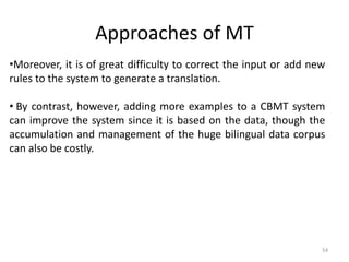 Approaches of MT
54
•Moreover, it is of great difficulty to correct the input or add new
rules to the system to generate a translation.
• By contrast, however, adding more examples to a CBMT system
can improve the system since it is based on the data, though the
accumulation and management of the huge bilingual data corpus
can also be costly.
 