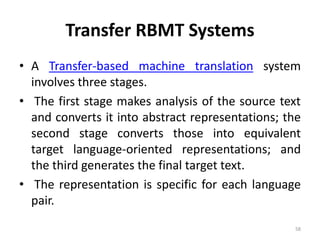 Transfer RBMT Systems
• A Transfer-based machine translation system
involves three stages.
• The first stage makes analysis of the source text
and converts it into abstract representations; the
second stage converts those into equivalent
target language-oriented representations; and
the third generates the final target text.
• The representation is specific for each language
pair.
58
 
