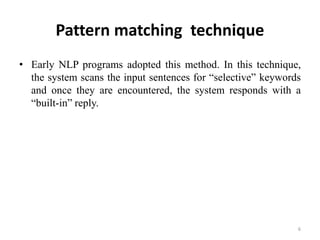 Pattern matching technique
• Early NLP programs adopted this method. In this technique,
the system scans the input sentences for “selective” keywords
and once they are encountered, the system responds with a
“built-in” reply.
6
 