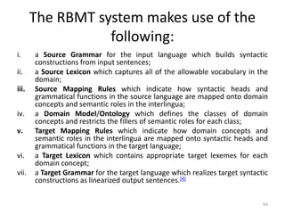 The RBMT system makes use of the
following:
i. a Source Grammar for the input language which builds syntactic
constructions from input sentences;
ii. a Source Lexicon which captures all of the allowable vocabulary in the
domain;
iii. Source Mapping Rules which indicate how syntactic heads and
grammatical functions in the source language are mapped onto domain
concepts and semantic roles in the interlingua;
iv. a Domain Model/Ontology which defines the classes of domain
concepts and restricts the fillers of semantic roles for each class;
v. Target Mapping Rules which indicate how domain concepts and
semantic roles in the interlingua are mapped onto syntactic heads and
grammatical functions in the target language;
vi. a Target Lexicon which contains appropriate target lexemes for each
domain concept;
vii. a Target Grammar for the target language which realizes target syntactic
constructions as linearized output sentences.[4]
64
 