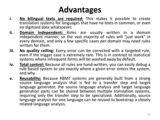 Advantages
i. No bilingual texts are required: This makes it possible to create
translation systems for languages that have no texts in common, or even
no digitized data whatsoever.
ii. Domain independent: Rules are usually written in a domain
independent manner, so the vast majority of rules will "just work" in
every domain, and only a few specific cases per domain may need rules
written for them.
iii. No quality ceiling: Every error can be corrected with a targeted rule,
even if the trigger case is extremely rare. This is in contrast to statistical
systems where infrequent forms will be washed away by default.
iv. Total control: Because all rules are hand-written, you can easily debug a
rule based system to see exactly where a given error enters the system,
and why.
v. Reusability: Because RBMT systems are generally built from a strong
source language analysis that is fed to a transfer step and target
language generator, the source language analysis and target language
generation parts can be shared between multiple translation systems,
requiring only the transfer step to be specialized. Additionally, source
language analysis for one language can be reused to bootstrap a closely
related language analysis.
65
 