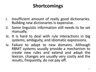 Shortcomings
i. Insufficient amount of really good dictionaries.
Building new dictionaries is expensive.
ii. Some linguistic information still needs to be set
manually.
iii. It is hard to deal with rule interactions in big
systems, ambiguity, and idiomatic expressions.
iv. Failure to adapt to new domains. Although
RBMT systems usually provide a mechanism to
create new rules and extend and adapt the
lexicon, changes are usually very costly and the
results, frequently, do not pay off.
66
 