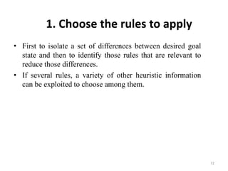 1. Choose the rules to apply
• First to isolate a set of differences between desired goal
state and then to identify those rules that are relevant to
reduce those differences.
• If several rules, a variety of other heuristic information
can be exploited to choose among them.
72
 