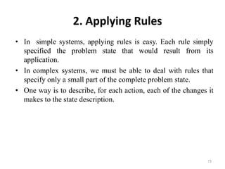 2. Applying Rules
• In simple systems, applying rules is easy. Each rule simply
specified the problem state that would result from its
application.
• In complex systems, we must be able to deal with rules that
specify only a small part of the complete problem state.
• One way is to describe, for each action, each of the changes it
makes to the state description.
73
 