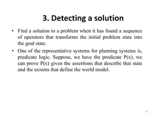 3. Detecting a solution
• Find a solution to a problem when it has found a sequence
of operators that transforms the initial problem state into
the goal state.
• One of the representative systems for planning systems is,
predicate logic. Suppose, we have the predicate P(x), we
can prove P(x) given the assertions that describe that state
and the axioms that define the world model.
74
 