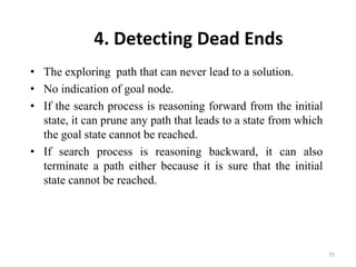 4. Detecting Dead Ends
• The exploring path that can never lead to a solution.
• No indication of goal node.
• If the search process is reasoning forward from the initial
state, it can prune any path that leads to a state from which
the goal state cannot be reached.
• If search process is reasoning backward, it can also
terminate a path either because it is sure that the initial
state cannot be reached.
75
 