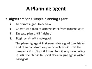 A Planning agent
• Algorithm for a simple planning agent
i. Generate a goal to achieve
ii. Construct a plan to achieve goal from current state
iii. Execute plan until finished
iv. Begin again with new goal
The planning agent first generates a goal to achieve,
and then constructs a plan to achieve it from the
current state . Once it has a plan, it keeps executing
it until the plan is finished, then begins again with a
new goal.
78
 