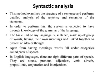 Syntactic analysis
• This method examines the structure of a sentence and performs
detailed analysis of the sentence and semantics of the
statement.
• In order to perform this, the system is expected to have
through knowledge of the grammar of the language.
• The basic unit of any language is sentence, made up of group
of words, having their own meanings and linked together to
present an idea or thought.
• Apart from having meanings, words fall under categories
called parts of speech.
• In English languages, there are eight different parts of speech.
They are nouns, pronoun, adjectives, verb, adverb,
prepositions, conjunction and interjections.
8
 