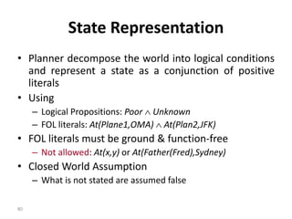 State Representation
• Planner decompose the world into logical conditions
and represent a state as a conjunction of positive
literals
• Using
– Logical Propositions: Poor  Unknown
– FOL literals: At(Plane1,OMA)  At(Plan2,JFK)
• FOL literals must be ground & function-free
– Not allowed: At(x,y) or At(Father(Fred),Sydney)
• Closed World Assumption
– What is not stated are assumed false
80
 