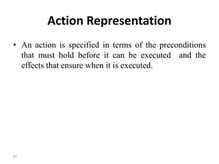 Action Representation
• An action is specified in terms of the preconditions
that must hold before it can be executed and the
effects that ensure when it is executed.
82
 