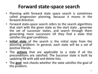 Forward state-space search
• Planning with forward state space search is sometimes
called progression planning, because it moves in the
forward direction.
• Forward state-space search refers to the search algorithms
that start with the given state as the start state , generate
the set of successor states, and search through them
generating more successors till they find a state that
satisfies the goal conditions.
• Initial state of the search is the initial state from the
planning problem. In general, each state will be a set of
positive literals.
• The actions that are applicable to a state if all the
preconditions are satisfied. The Succesor state is built by
updating KB with add and delete lists.
• The goal test checks whether the state satisfies the goal of
the problem.
85
 