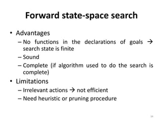 34
Forward state-space search
• Advantages
– No functions in the declarations of goals 
search state is finite
– Sound
– Complete (if algorithm used to do the search is
complete)
• Limitations
– Irrelevant actions  not efficient
– Need heuristic or pruning procedure
 
