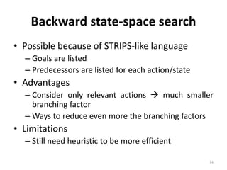 34
Backward state-space search
• Possible because of STRIPS-like language
– Goals are listed
– Predecessors are listed for each action/state
• Advantages
– Consider only relevant actions  much smaller
branching factor
– Ways to reduce even more the branching factors
• Limitations
– Still need heuristic to be more efficient
 