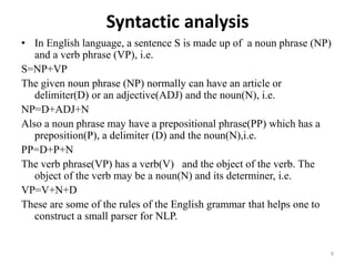 Syntactic analysis
• In English language, a sentence S is made up of a noun phrase (NP)
and a verb phrase (VP), i.e.
S=NP+VP
The given noun phrase (NP) normally can have an article or
delimiter(D) or an adjective(ADJ) and the noun(N), i.e.
NP=D+ADJ+N
Also a noun phrase may have a prepositional phrase(PP) which has a
preposition(P), a delimiter (D) and the noun(N),i.e.
PP=D+P+N
The verb phrase(VP) has a verb(V) and the object of the verb. The
object of the verb may be a noun(N) and its determiner, i.e.
VP=V+N+D
These are some of the rules of the English grammar that helps one to
construct a small parser for NLP.
9
 