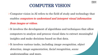 COMPUTER VISION
Computer vision in AI refers to the field of study and technology that
enables computers to understand and interpret visual information
from images or videos.
It involves the development of algorithms and techniques that allow
computers to analyze and process visual data to extract meaningful
insights and make decisions based on that data.
It involves various tasks, including image recognition, object
detection, image segmentation, facial recognition, scene
understanding, and more.
 
