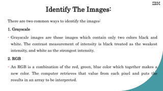 Identify The Images:
There are two common ways to identify the images:
1. Grayscale
• Grayscale images are those images which contain only two colors black and
white. The contrast measurement of intensity is black treated as the weakest
intensity, and white as the strongest intensity.
2. RGB
• An RGB is a combination of the red, green, blue color which together makes a
new color. The computer retrieves that value from each pixel and puts the
results in an array to be interpreted.
 