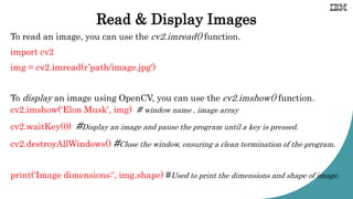 Read & Display Images
To read an image, you can use the cv2.imread() function.
import cv2
img = cv2.imread(r’path/image.jpg')
To display an image using OpenCV, you can use the cv2.imshow() function.
cv2.imshow(‘Elon Musk', img) # window name , image array
cv2.waitKey(0) #Display an image and pause the program until a key is pressed.
cv2.destroyAllWindows() #Close the window, ensuring a clean termination of the program.
print('Image dimensions:', img.shape) #Used to print the dimensions and shape of image.
 