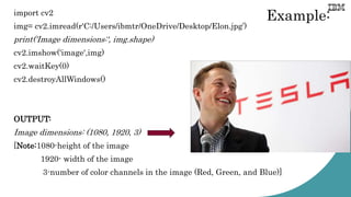 Example:
import cv2
img= cv2.imread(r'C:/Users/ibmtr/OneDrive/Desktop/Elon.jpg’)
print('Image dimensions:', img.shape)
cv2.imshow('image',img)
cv2.waitKey(0)
cv2.destroyAllWindows()
OUTPUT:
Image dimensions: (1080, 1920, 3)
[Note:1080-height of the image
1920- width of the image
3-number of color channels in the image (Red, Green, and Blue)]
 