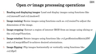 Open cv-image processing operations
1. Reading and displaying images: Load and display images using functions like
cv2.imread() and cv2.imshow().
2. Image resizing: Resize images using functions such as cv2.resize() to adjust the
dimensions of the image.
3. Image cropping: Extract a region of interest (ROI) from an image using slicing or
the cv2.crop() function.
4. Image rotation: Rotate images using functions like cv2.getRotationMatrix2D()
and cv2.warpAffine() to achieve desired orientations.
5. Image flipping: Flip images horizontally or vertically using functions like
cv2.flip().
 