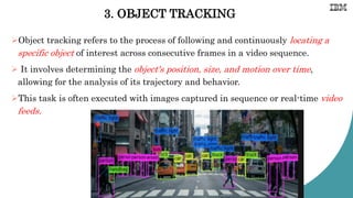 3. OBJECT TRACKING
Object tracking refers to the process of following and continuously locating a
specific object of interest across consecutive frames in a video sequence.
 It involves determining the object's position, size, and motion over time,
allowing for the analysis of its trajectory and behavior.
This task is often executed with images captured in sequence or real-time video
feeds.
 