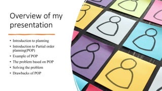 Overview of my
presentation
• Introduction to planning
• Introduction to Partial order
planning(POP)
• Example of POP
• The problem based on POP
• Solving the problem
• Drawbacks of POP
 