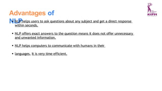 Advantages of
NLP
NLP helps users to ask questions about any subject and get a direct response
within seconds.
NLP offers exact answers to the question means it does not offer unnecessary
and unwanted information.
NLP helps computers to communicate with humans in their
languages. It is very time efficient.
 