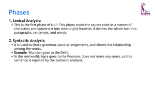 1. Lexical Analysis:
This is the first phase of NLP. This phase scans the source code as a stream of
characters and converts it into meaningful lexemes. It divides the whole text into
paragraphs, sentences, and words.
2. Syntactic Analysis:
It is used to check grammar, word arrangements, and shows the relationship
among the words.
Example: Mumbai goes to the Delhi.
In the real world, Agra goes to the Poonam, does not make any sense, so this
sentence is rejected by the Syntactic analyzer.
Phases
 