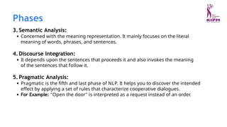 3. Semantic Analysis:
Concerned with the meaning representation. It mainly focuses on the literal
meaning of words, phrases, and sentences.
4.Discourse Integration:
It depends upon the sentences that proceeds it and also invokes the meaning
of the sentences that follow it.
5.Pragmatic Analysis:
Pragmatic is the fifth and last phase of NLP. It helps you to discover the intended
effect by applying a set of rules that characterize cooperative dialogues.
For Example: "Open the door" is interpreted as a request instead of an order.
Phases
 
