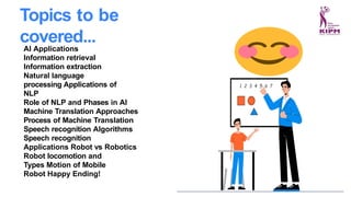 AI Applications
Information retrieval
Information extraction
Natural language
processing Applications of
NLP
Role of NLP and Phases in AI
Machine Translation Approaches
Process of Machine Translation
Speech recognition Algorithms
Speech recognition
Applications Robot vs Robotics
Robot locomotion and
Types Motion of Mobile
Robot Happy Ending!
Topics to be
covered...
 