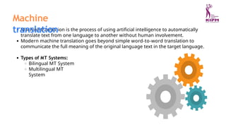 Machine translation is the process of using artificial intelligence to automatically
translate text from one language to another without human involvement.
Modern machine translation goes beyond simple word-to-word translation to
communicate the full meaning of the original language text in the target language.
Types of MT Systems:
Bilingual MT System
Multilingual MT
System
Machine
translation
 