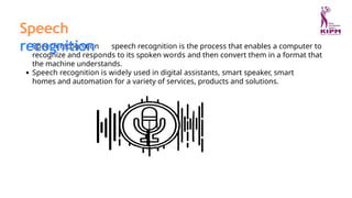 Speech recognition speech recognition is the process that enables a computer to
recognize and responds to its spoken words and then convert them in a format that
the machine understands.
Speech recognition is widely used in digital assistants, smart speaker, smart
homes and automation for a variety of services, products and solutions.
Speech
recognition
 