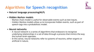 Algorithms for Speech recognition
Natural language processing(NLP)
Hidden Markov models
Markov chain model is useful for observable events such as text inputs.
Hidden Markov models allow us to incorporate hidden events, such as part of
speech tags into a probabilistic model.
Neural networks
A neural network is a series of algorithms that endeavors to recognize
underlying relationships in a set of data through a process that mimics the way
the human brain operates.
In this sense, neural networks refer to systems of neurons, either organic or
artificial in nature.
 