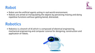Robot
Robot are the artificial agents acting in real world environment.
Robots are aimed at manipulating the objects by perceiving moving and doing
repetitive functions without getting bored, distracted.
Robotics
Robotics is a branch of AI which is composed of electrical engineering,
mechanical engineering and computer science for designing, construction and
application of robots.
 