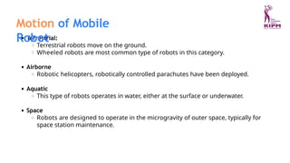 Terrestrial:
Terrestrial robots move on the ground.
Wheeled robots are most common type of robots in this category.
Airborne
Robotic helicopters, robotically controlled parachutes have been deployed.
Aquatic
This type of robots operates in water, either at the surface or underwater.
Space
Robots are designed to operate in the microgravity of outer space, typically for
space station maintenance.
Motion of Mobile
Robot
 